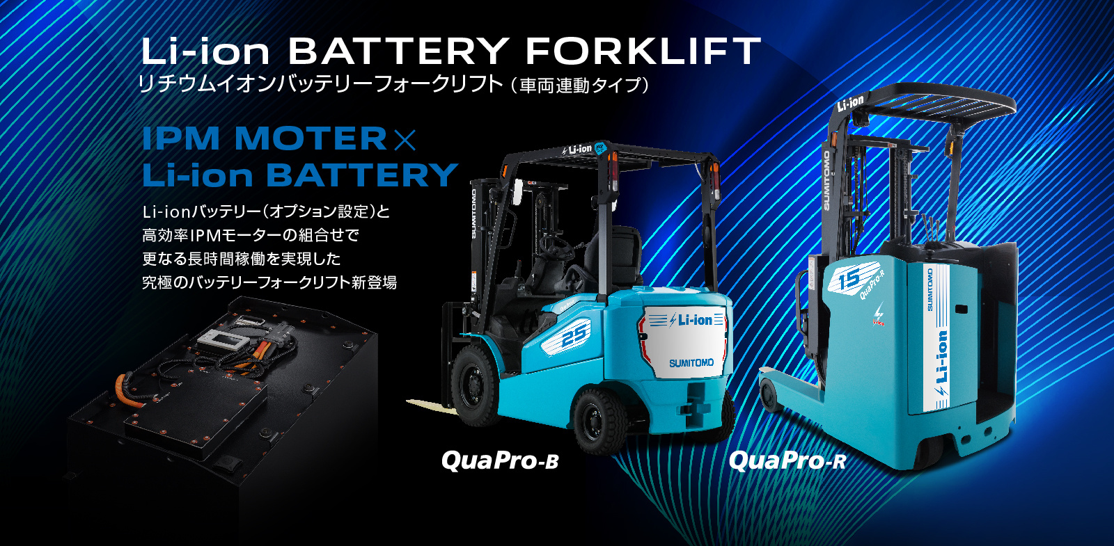 Li-ion BATTERY FORKLIFT リチウムイオンバッテリーフォークリフト（車両連動タイプ）IPM MOTER×Li-ion BATTERY Li-ionバッテリー（オプション設定）と高効率IPMモーターの組合せで更なる長時間稼働を実現した究極のバッテリーフォークリフト新登場 QuaPro-B QuaPro-R