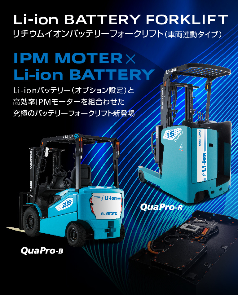 Li-ion BATTERY FORKLIFT リチウムイオンバッテリーフォークリフト（車両連動タイプ）IPM MOTER×Li-ion BATTERY Li-ionバッテリー（オプション設定）と高効率IPMモーターの組合せで更なる長時間稼働を実現した究極のバッテリーフォークリフト新登場 QuaPro-B QuaPro-R